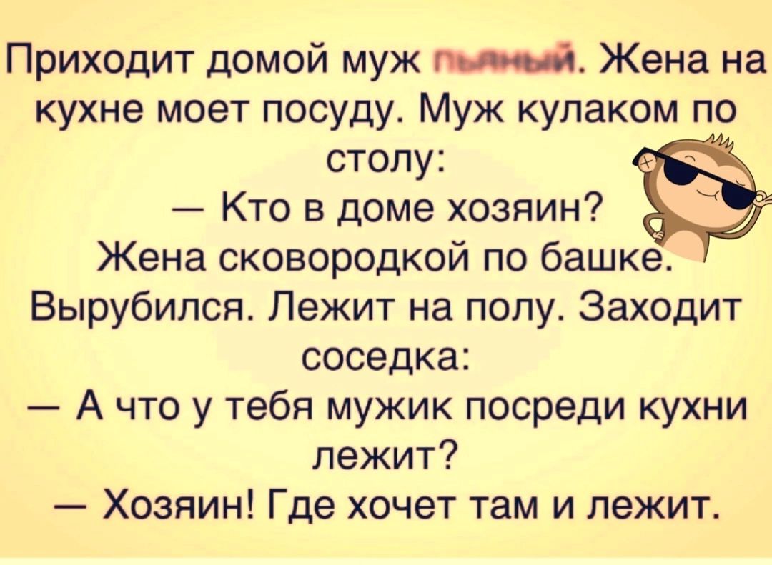 Приходит домой муж Жена на кухне моет посуду Муж кулаком по столу Кто в доме хозяин Жена сковородкой по башке Вырубипся Лежит на полу Заходит соседка А что у тебя мужик посреди кухни лежит Хозяин Где хочет там и лежит