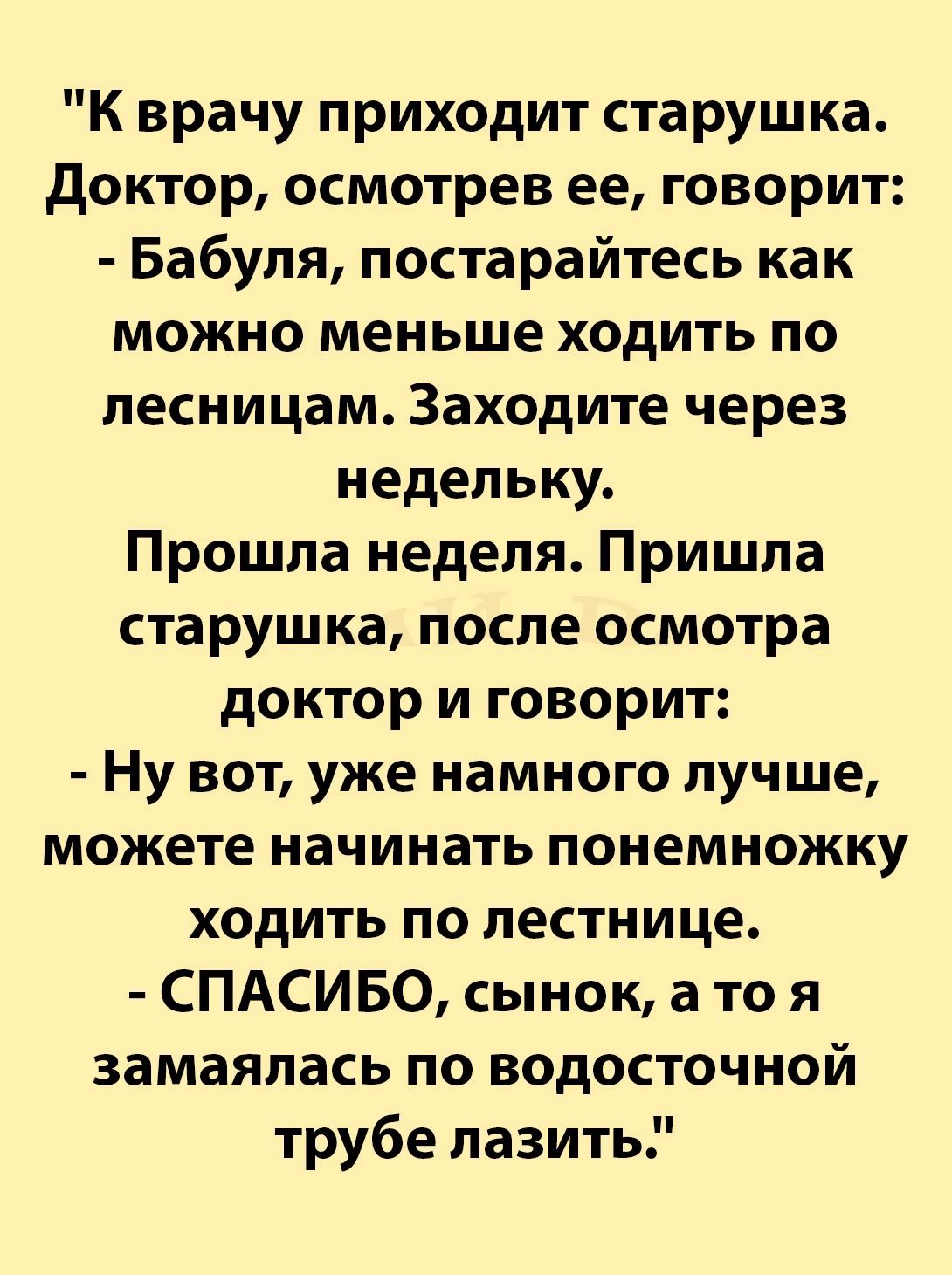 К врачу приходит старушка доктор осмотрев ее говорит Бабуля постарайтесь как можно меньше ходить по песницам Заходите через недельку Прошла неделя Пришла старушка после осмотра доктор и говорит Ну вот уже намного лучше можете начинать понемножку ходить по лестнице СПАСИБО сынок а то я замаяпась по водосточной трубе лазить