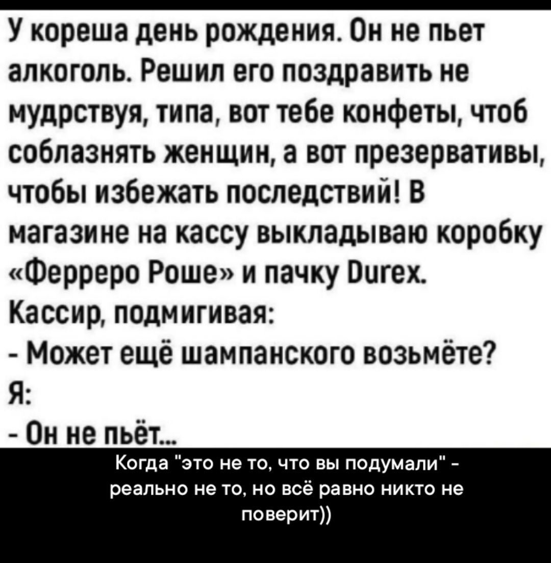 У кореша день рождения Он не пьет алкоголь Решип его поздравить не мудрствуя типа вот тебе конфеты чтоб соблазнять женщин а вот презервативы чтобы избежать последствий В магазине на кассу выкладываю коробку Ферреро Роше и пачку Витек Кассир подмигивая Может еще шампанского возьмёте Я Он не пьёт Когда не то что вы подумали _ реально не равно никто не поверит