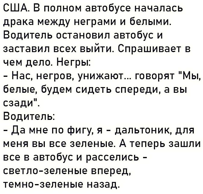 США В полном автобусе началась драка между неграми и белыми Водитель остановил автобус и заставил всех выйти Спрашивает в чем дело Негры Нас негров унижают говорят Мы белые будем сидеть спереди а вы сзади Водитель да мне по фигу я дапьтоник для меня вы все зеленые А теперь зашли все в автобус и расселись светло зеленые вперед темно зеленые назад