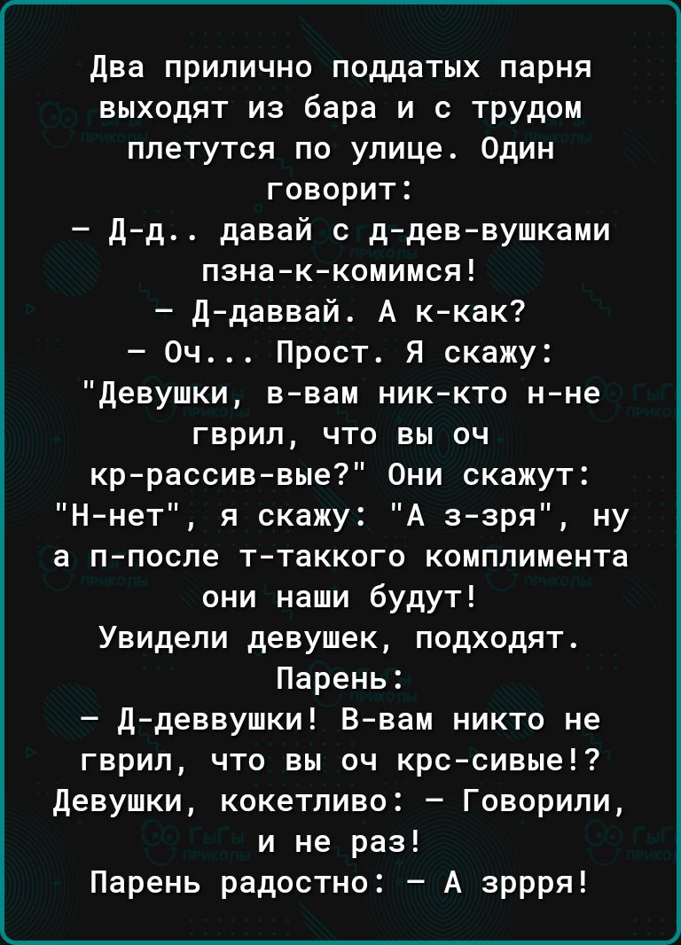 Два прилично поддатых парня выходят из бара и с трудом плетутся по улице Один говорит д д давай с ддев вушками пзна к комимся ддаввай А ккак Оч Прост Я скажу Девушки ввам никкто нне гврип что вы оч кррассиввые Они скажут Ннет я скажу А ззря ну а п поспе т таккого комплимента они наши будут Увидели девушек подходят Парень Д деввушки В вам никто не гврил что вы оч крссивые девушки кокетливо Говорили