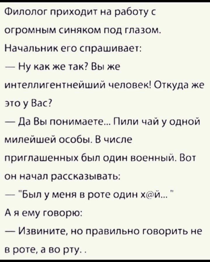 Филолог приходит на работу с огромным синяком под глазом Начальник его спрашивает Ну как же так Вы же интеллигентнейший человек Откуда же это у Вас Да Вы понимаете Пили чаи у одной милейшей особы В числе приглашенных был один военный Вот он начал рассказывать _ Бып у меня в рот один хтти _ А я ему говорю Извините но правильно говорить не в роте а во рту