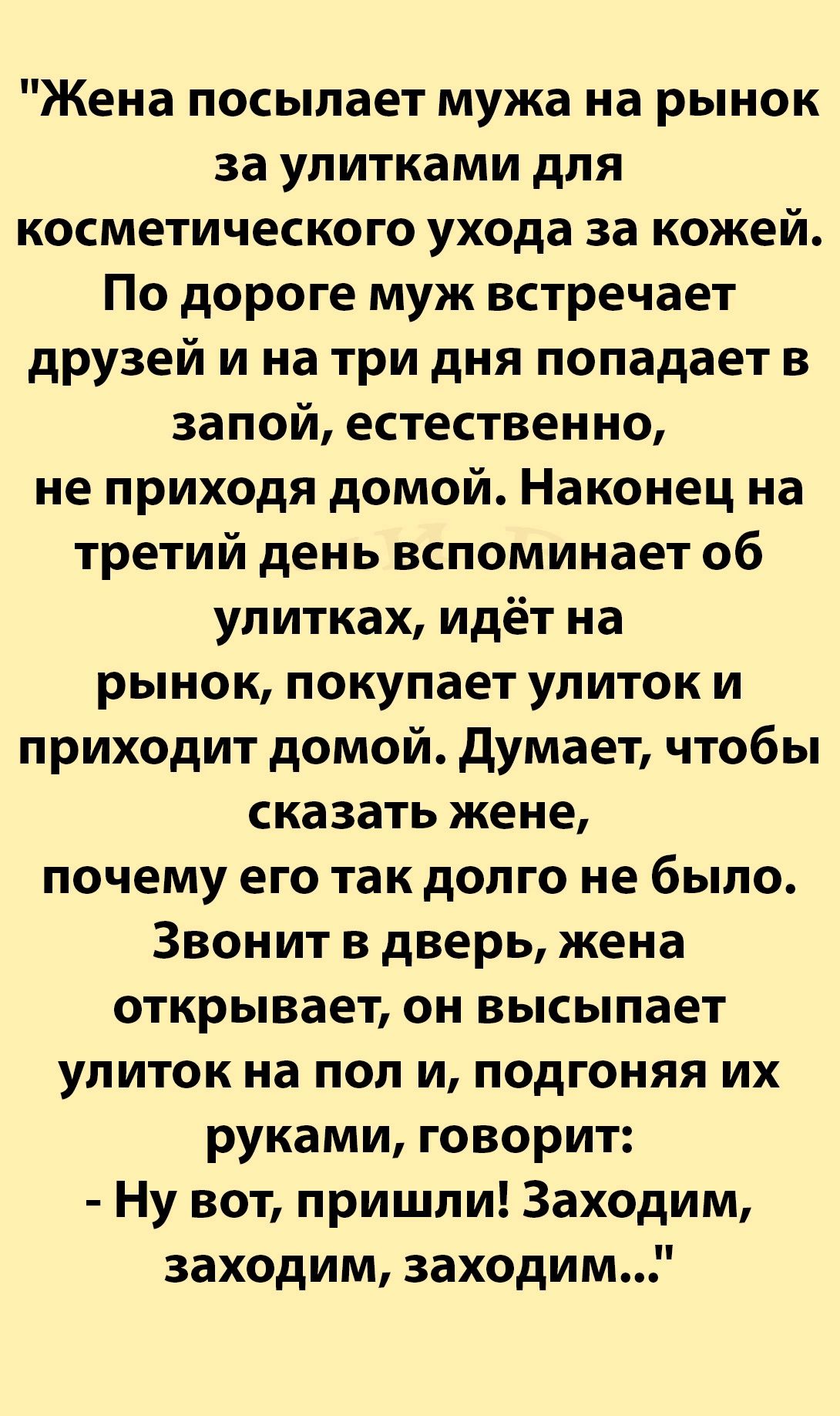 Жена посылает мужа на рынок за упитками для косметического ухода за кожей По дороге муж встречает друзей и на три дня попадает в запой естественно не приходя домой Наконец на третий день вспоминает об улитках идёт на рынок покупает улиток и приходит домой думает чтобы сказать жене почему его так долго не было Звонит в дверь жена открывает он высыпает улиток на пол и подгоняя их руками говорит Ну в