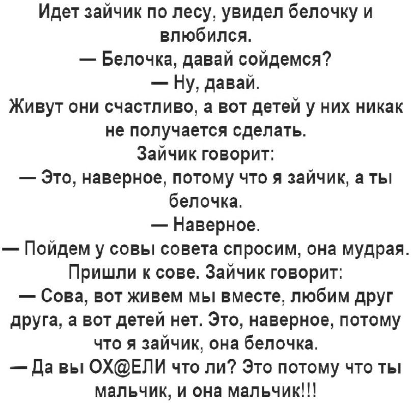 Идет зайчик по лесу увидел белочку и влюбился Белочка давай сойдемся Ну давай Живут они счастливо а вот детей у них никак не получается сделать Зайчик говорит Это наверное потому что я зайчик а ты белочка Наверное Пойдем у совы совета спросим она мудрая Пришли к сове Зайчик говорит Сова вот живем мы вместе любим друг друга а нет детей нет Это наверное потому что я зайчик она белочка да вы 0ХЕЛИ чт