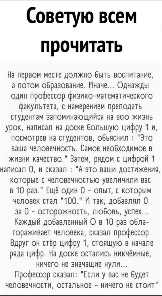 Советую всем прочитать На первом месте должно Быть воспитание а потом образование Иначе Однажды один профессор физикоматематического факультета с намерением преподать студентам запоминающийся на всю жизнь урок написал на доске Большую цифру 1 и посмотрев на студентов обьяснил Зто ваша человечность Самое неоБходимое в жизни качество Затем рядом с цифрой 1 написал 0 и сказал А это ваши достижения ко