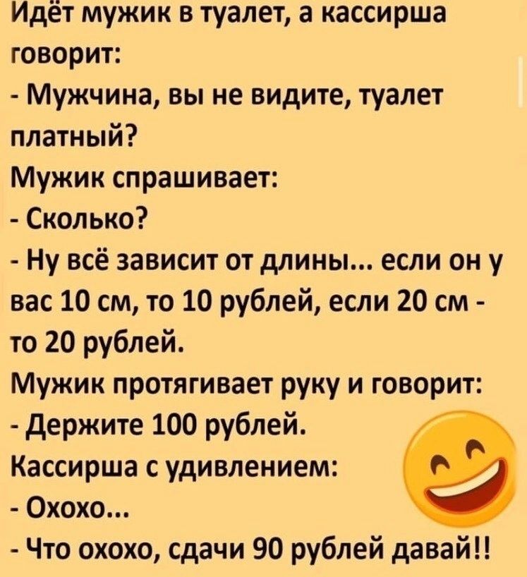 Идёт мужик в туалет а кассирша говорит Мужчина вы не видите туалет платный Мужик спрашивает Сколько Ну всё зависит от длины если он у вас 10 см то 10 рублей если 20 см то 20 рублей Мужик протягивает руку и говорит держите 100 рублей Кассирша с удивлением Охохо Что охохо сдачи 90 рублей давай