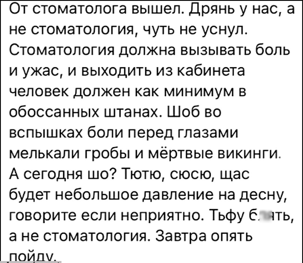 От стоматолога вышел Дрянь у нас а не стоматология чуть не уснул Стоматология должна вызывать боль и ужас и выходить из кабинета человек должен как минимум в обоссанных штанах Шоб во вспышках боли перед глазами мепькапи гробы и мёртвые викинги А сегодня шо Тютю сюсю щас будет небольшое давление на десну говорите если неприятно Тьфу блять а не стоматология Завтра опять