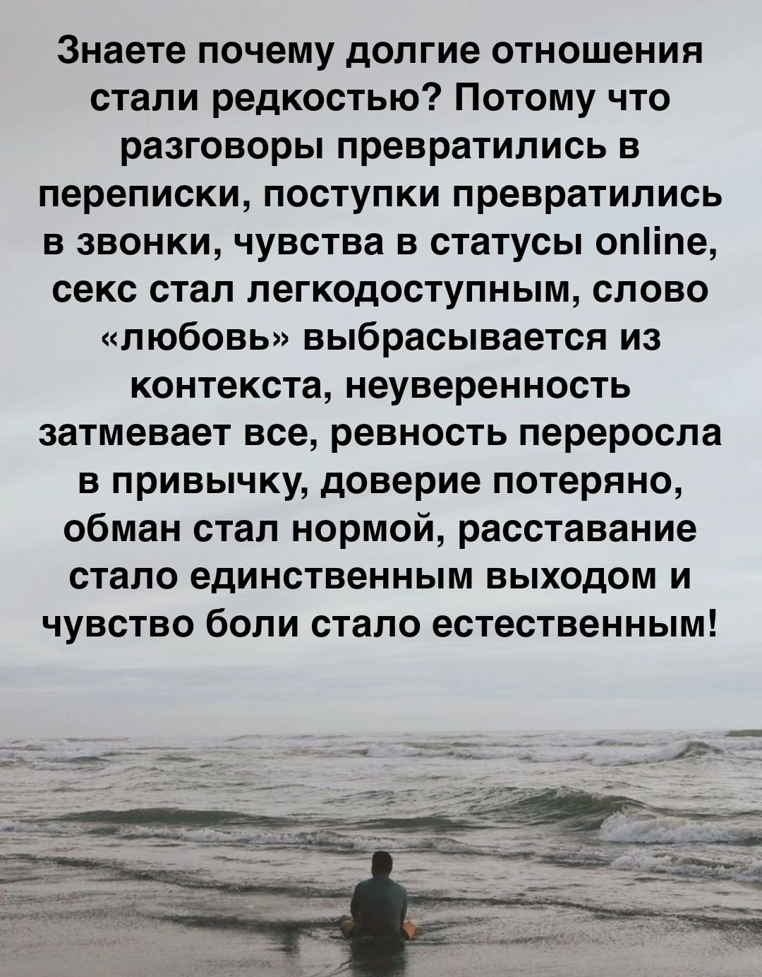 Знаете почему долгие отношения стали редкостью Потому что разговоры превратились в переписки поступки превратились в звонки чувства в статусы опііпе секс стал пегкодоступным слово любовь выбрасывается из контекста неуверенность затмевает все ревность переросла в привычку доверие потеряно обман стал нормой расставание стало единственным выходом и чувство боли стало естественным