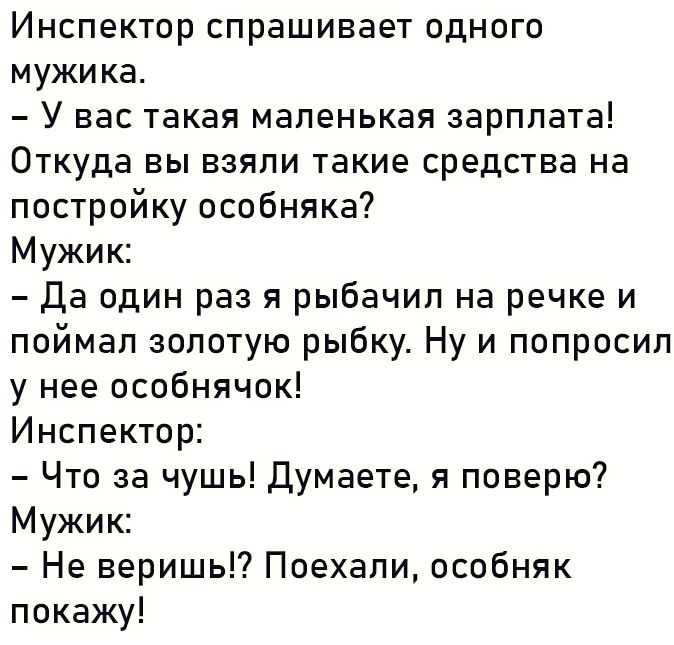 Инспектор спрашивает одного мужика У нас такая маленькая зарплата Откуда вы взяли такие средства на постройку особняка7 Мужик Да один раз я рыбачип на речке и поймал золотую рыбку Ну и попросил у нее особнячок Инспектор Что за чушь Думаете я поверю Мужик Не веришьГ Поехали особняк покажу