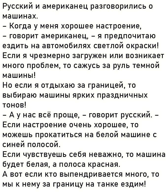 Русский и американец разговорились о машинах Когда у меня хорошее настроение говорит американец я предпочитаю ездить на автомобилях светлой окраски Если я чрезмерно загружен или возникает много проблем то сажусь за руль темной машины Но если я отдыхаю за границей то выбираю машины ярких праздничных тонов А у нас всё проще говорит русский Если настроение очень хорошее то можешь прокатиться на белой