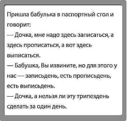 Пришла бабулька в паспортный стол и говорит _ дочка мне надо здесь записаться а здесь прописаться а вот здесь выписаться Бабушка Вы извините но для этого у нас записьдень есть прописьдень есть выписьдень Дочка а НЕЛЬЗЯ ПИ ЭТУ трипездень сделать за один день