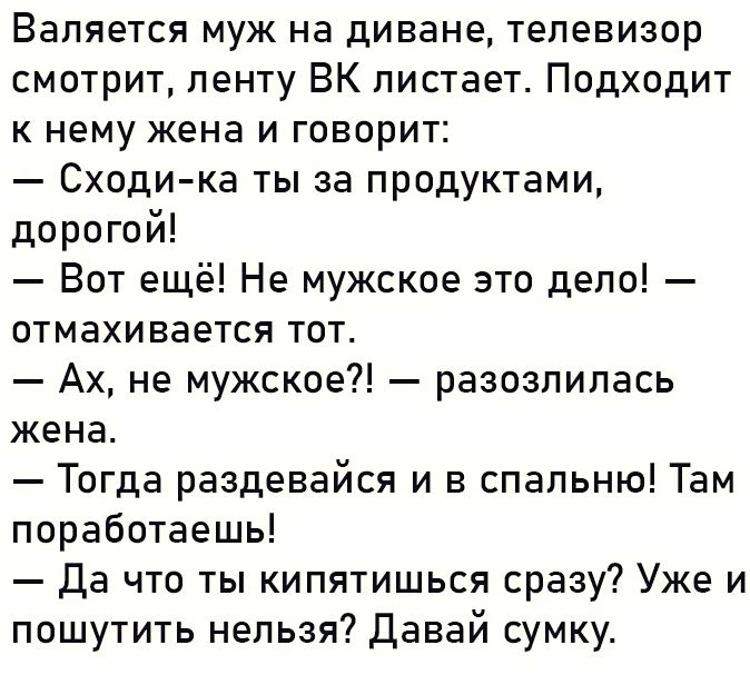Вапяется муж на диване ТЕЛЕВИЗОР смотрит пенту ВК пистает Подходит к нему жена и говорит Сходи ка ты за продуктами дорогой Вот ещё Не мужское это дело отмахивается тот Ах не мужское разозлилась жена Тогда раздевайся и в спальню Там поработаешь да что ты кипятишься сразу Уже и пошутить нельзя давай сумку