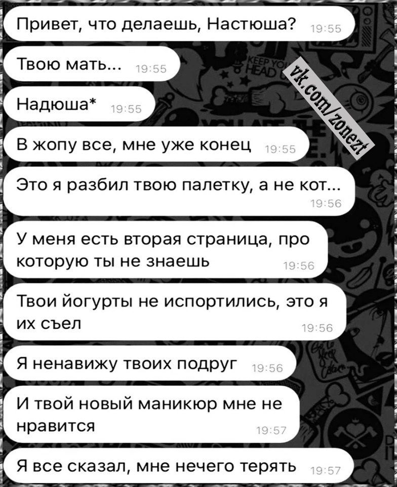 Привет что делаешь Настюша В жопу все мне уже конец Это я разбил твою палатку а не кот У меня есть вторая страница про которую ты не знаешь Твои йогурты не испортились это я их съел Я ненавижу твоих подруг И твой новый маникюр мне не нравится Я все сказал мне нечего терять