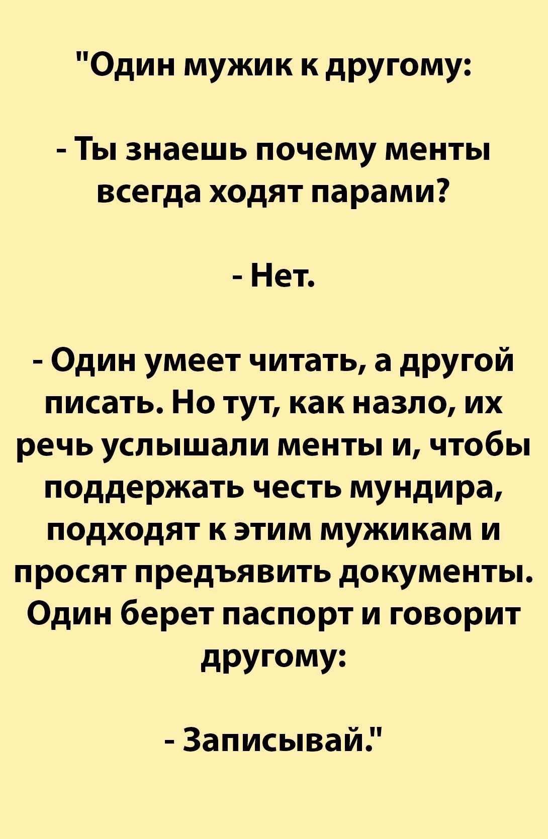 Один мужик к другому Ты знаешь почему менты всегда ходят парами Нет Один умеет читать а другой писать Но тут как назло их речь услышали менты и чтобы поддержать честь мундира подходят к этим мужикам и просят предъявить документы Один берет паспорт и говорит другому Записывай