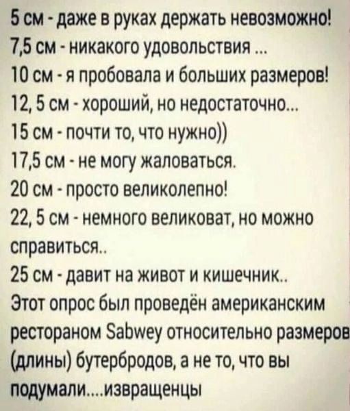 Бом даже в руках держать невозможно 75 см никакого удовольствия 10 см я пробовала и больших размеров 12 5 см хороший но недостаточно 15 см почти то что нужно 175 см не могу жаловаться 20 см просто великолепно 22 5 см немного великоват но можно справиться 25 см давит на живот и кишечник Этот опрос был проведён американским рестораном аЬшеу относительно размеров длины бутербродов а не то что вы поду