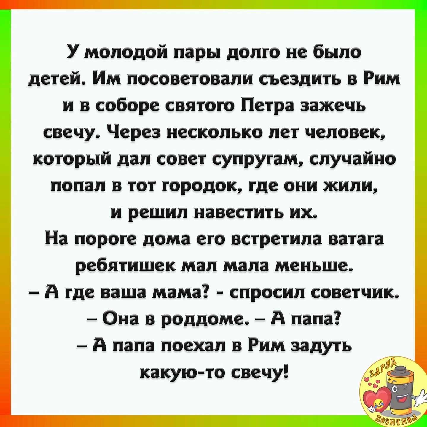 У молодой пары долго не было детей Им посоветовали сьездигь Рим и в соборе свпгого Пир зажечь свечу Через несколько лег человек который дал совет супругам случайно попал в тот городок где они жили и решил навестить их На пороге дом его встретил ватага ребятишек мял мал меньше А где ваш мам спросил советчик Он в роддоме А пила А папа поехал в Рим идуть какую то свечу