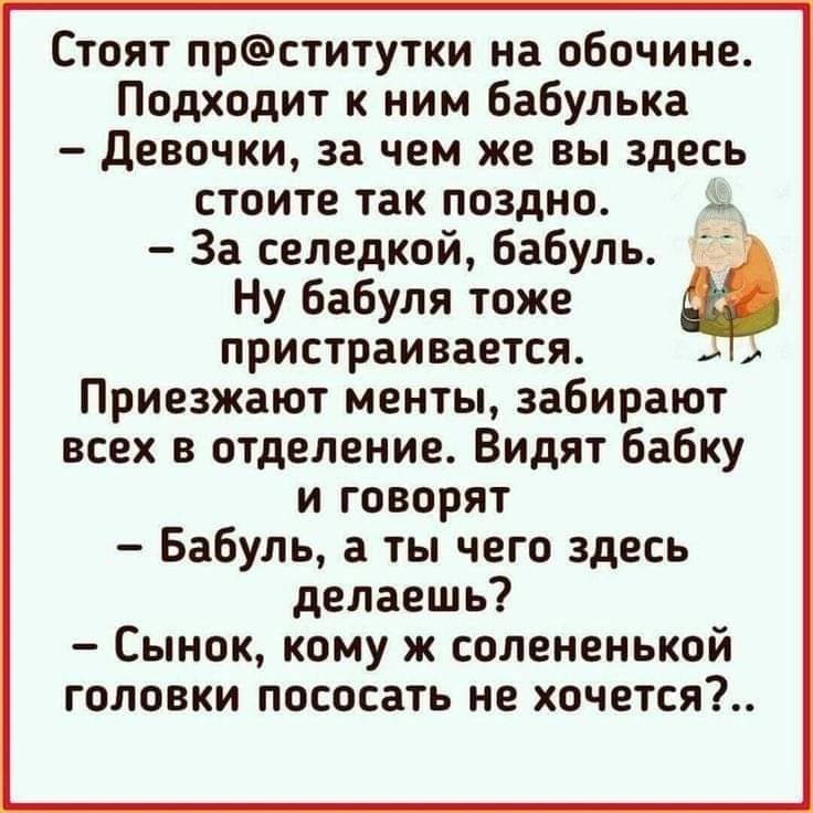 Стоят прститутки на обочине Подходит к ним бабулька девочки за чем же вы здесь стоите так поздно За селедкой бабуль Ну бабуля тоже пристраивается Приезжают менты забирают всех в отделение Видят Бабку и говорят Бабуль а ты чего здесь делаешь Сынок кому ж соленеиькой головки пососать не хочется