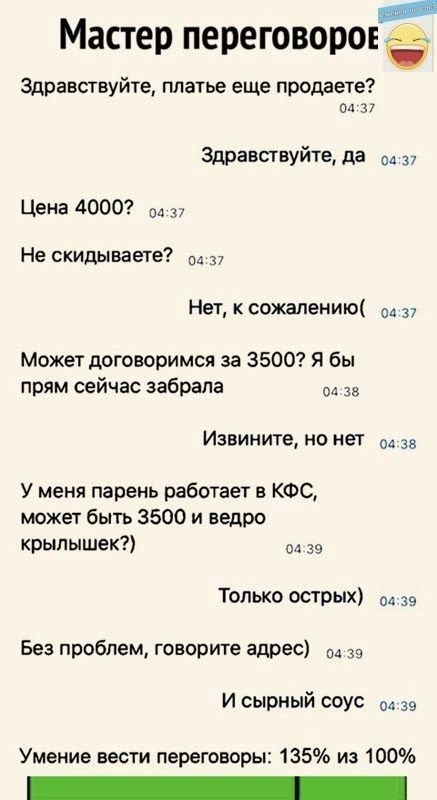 _ Мастер переговоров Здравствуйте платье еще продаете пл 37 Здравствуйте да 37 Цена 4000 ол 3 Не скидываете 37 Нет к сожалению 37 Может договоримся за 3500 я бы прям сейчас забрала да за Извините но нет 04 за У меня парень работает в КФС может быть 3500 и ведро крылышек ол 39 Только острых ов 39 Без проблем говорите адрес 3 И сырный соус од за Умение вести переговоры 135 из 100