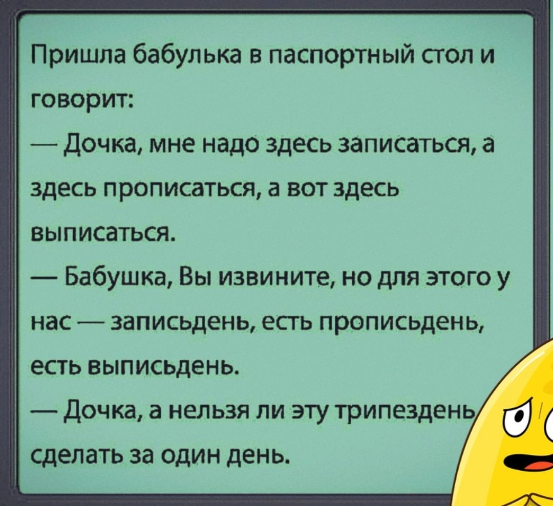 Пришла бабулька в паспортный стол и говорит Дочка мне надо здесь записаться а здесь прописаться а ВОТ здесь вып исаться Бабушка Вы извините но для этого у нас _ записьдень есть прописьдень есть выписьдень дочка а нельзя ли эту трипезден сделать за один день