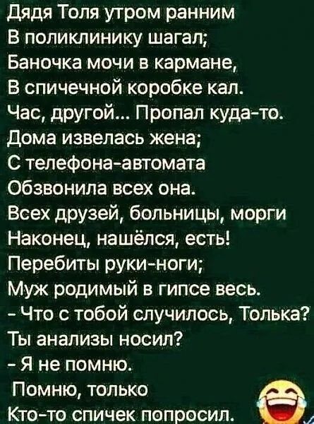 Дядя Толя утром ранним В поликлинику шагал Баночка мочи в кармане В спичечной коробке кал Час другой Пропал куда то Дома извелась жена С телефона автомата обзвонила всех она Всех друзей больницы морги Наконец нашёлся есть Перебиты рукиноги Муж родимый в гипсе весь Что с тобой случилось Толька Ты анализы носил Я не помню Помню только Кто то спичек попросил