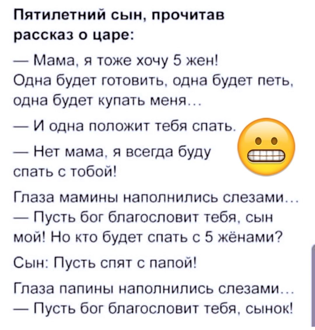 Пятилетний сын прочитав рассказ о царе Мама я тоже хочу 5 жен Одна будет готовить одна будет петь одна будет купать меня И одна ПОПОЖИТ тебя спать Нет мама я всегда буду спать с тобой Глаза мамины наполнились слезами Пусть бог благословит тебя сын мой Но кто будет спать с 5 жёнами7 Сын Пусть спят с папой Глаза папины НЗПОПНИПИСЬ слезами Пусть бог благословит тебя сынок