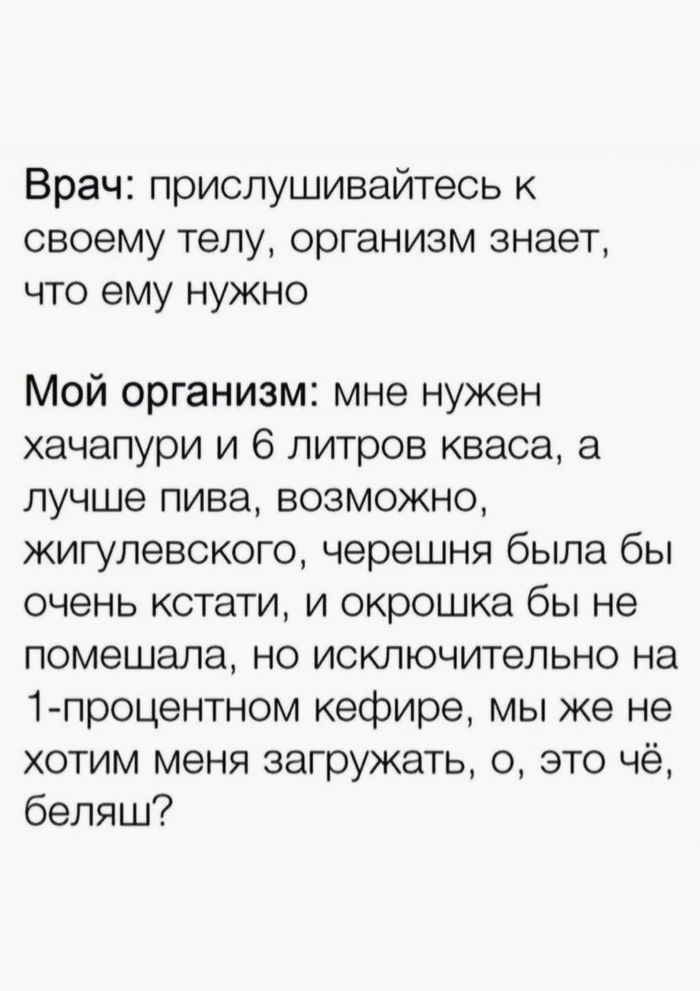 Врач прислушивайтесь к своему телу организм знает что ему нужно Мой организм мне нужен хачапури и 6 литров кваса а лучше пива возможно кигупевского черешня была бы очень кстати и окрошка бы не помешала но исключительно на 1 процентном кефире мы же не хотим меня загружать 0 это чё беляш