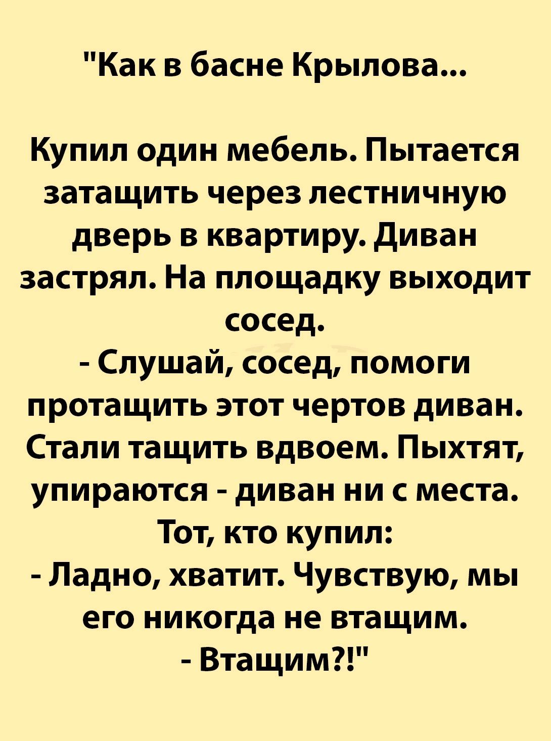 Как в басне Крылова Купил один мебель Пытается затащить через лестничную дверь в квартиру диван застрял На площадку выходит сосед Слушай сосед помоги протащить этот чертов диван Стали тащить вдвоем Пыхтят упираются диван ни с места Тот кто купил Ладно хватит Чувствую мы его никогда не втащим Втащим