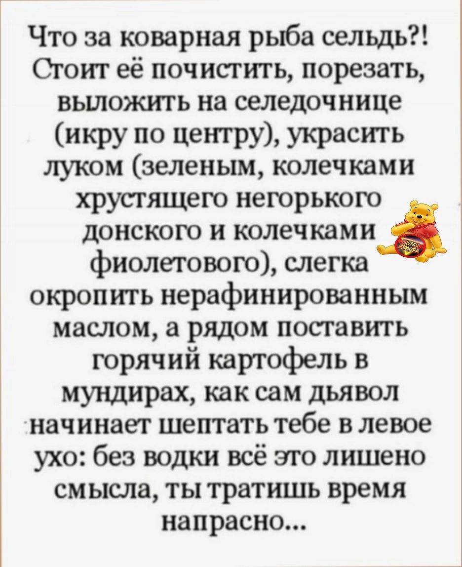 Что за коварная рыба сельдь Сгоит её почистить порезать выложить на селедочиице икру по центру украситЬ ЛУКОМ зеленым колечками хрусгящего негорького донского и колечками фиолетового слегка окропить нерафинированным маслом а рядом посгавить горячий картофель в мундирах как сам дьявол начинает шептать тебе в левое ухо без водки всё это лишено смысла ты тратишь время напрасно