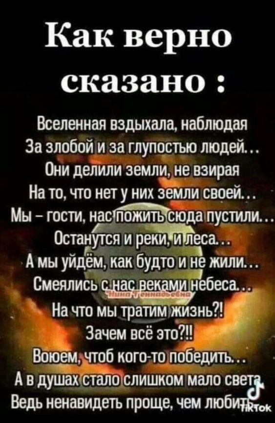 Как верно сказано Вселенная вздыхала наблюдая За злобой и за глупостью людей Они делили земли не взирая На то что нету них земли своей Мн гости Гпажшъ сюда пустили Останутся и реки и тзса А мы уйдём как будто и не жили Смеялись а небеса На что мы тратимтмизнь Зачем всё это 80994 чтоб когото победить А в душаистаіючслишком мало с Ведь ненавидеть проще чем лю