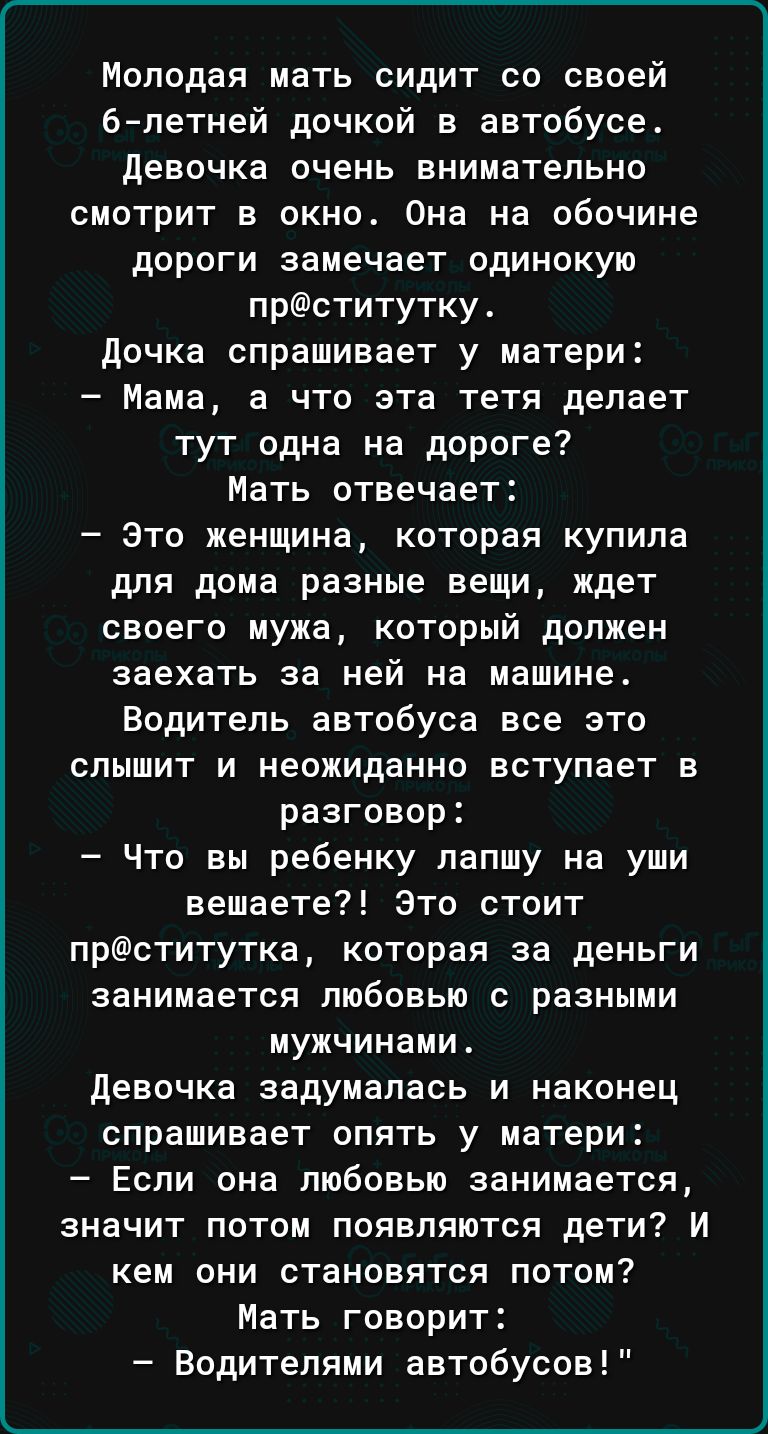 Молодая мать сидит со своей 6петней дочкой в автобусе девочка очень внимательно смотрит в окно Она на обочине дороги замечает одинокую прститутку дочка спрашивает у матери Мама а что ата тетя делает тут одна на дороге Мать отвечает Это женщина которая купила для дома разные вещи ждет своего мужа который должен заехать за ней на машине Водитель автобуса все это слышит и неожиданно вступает в разгов