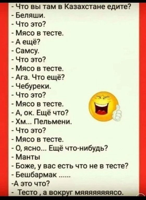 Что вы там в Казахстане едите Бепяши Что это Мясо в тесте А ещё Самсу Что это Мясо в тесте Ага Что ещё Чебуреки Что это Мясо в тесте А ок Ещё что Хм Пельмени Что это Мясо в тесте 0 ясно Ещё что нибудь Манты Боже у вас есть что не в тесте Бешбармак А это что Тесто а во