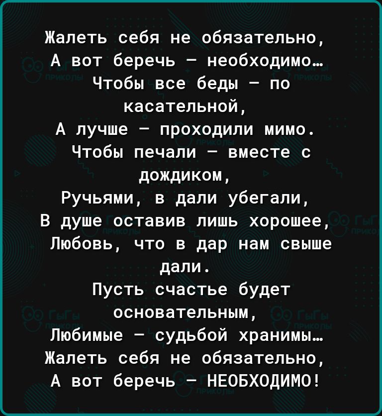 Жапеть себя не обязательно А вот беречь необходимо Чтобы все беды по касательной А лучше проходили мимо Чтобы печали вместе с дождиком Ручьяии в дали убегали В душе оставив пишь хорошее Любовь что в дар нам свыше дапи Пусть счастье будет ОСНОЕВТеПЬНЫМ Любимые судьбой хранимы Жапеть себя не обязательно А вот беречь НЕОБХОДИМО