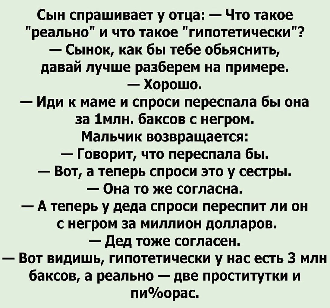 Сын спрашивает у отца Что такое реально и что такое гипотетически Сынок как бы тебе обьяснить давай лучше разберем на примере Хорошо Иди к маме и спроси переспала бы она за 1млн баксов негром Мальчик возвращается Говорит что переспала бы Вот а теперь спроси это у сестры Она то же согласна А теперь у деда спроси переспит ли он с негром за миллион долларов дед тоже согласен Вот видишь гипотетически 