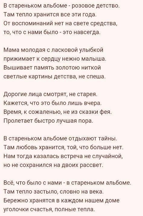 В стареньком альбоме розовое детство Там тепло хранится все эти года От воспоминаний нет на свете средства То ЧТО С нами было ЕТО навсегда Мама молодая ласковой улыбкой прижимает К сердцу нежно малыша Вышивает память золотою ниткой светлые ка ртин ы детства не спеш а Дорогие лица смотрят не старая Кажется что это было лишь вчера Время к сожаленью не из сказки Фея Пролетает быстро лучшая пора В ста