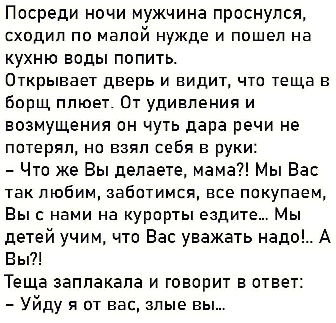 Посреди НОЧИ МУЖЧИНЭ ПрОСНуПСЯ СХОДИП ПО Малой нужде И пошел На кухню воды попить Открывает дверь и видит что теща в борщ плюет От удивления и возмущения он чуть дара речи не потерял но взял себя в руки Что же Вы делаете мама Мы Вас так любим заботимся все покупаем Вы с нами на курорты ездите Мы детей учим что Вас уважать надо А Вы Теща заплакала и говорит в ответ Уйду я от вас злые вы