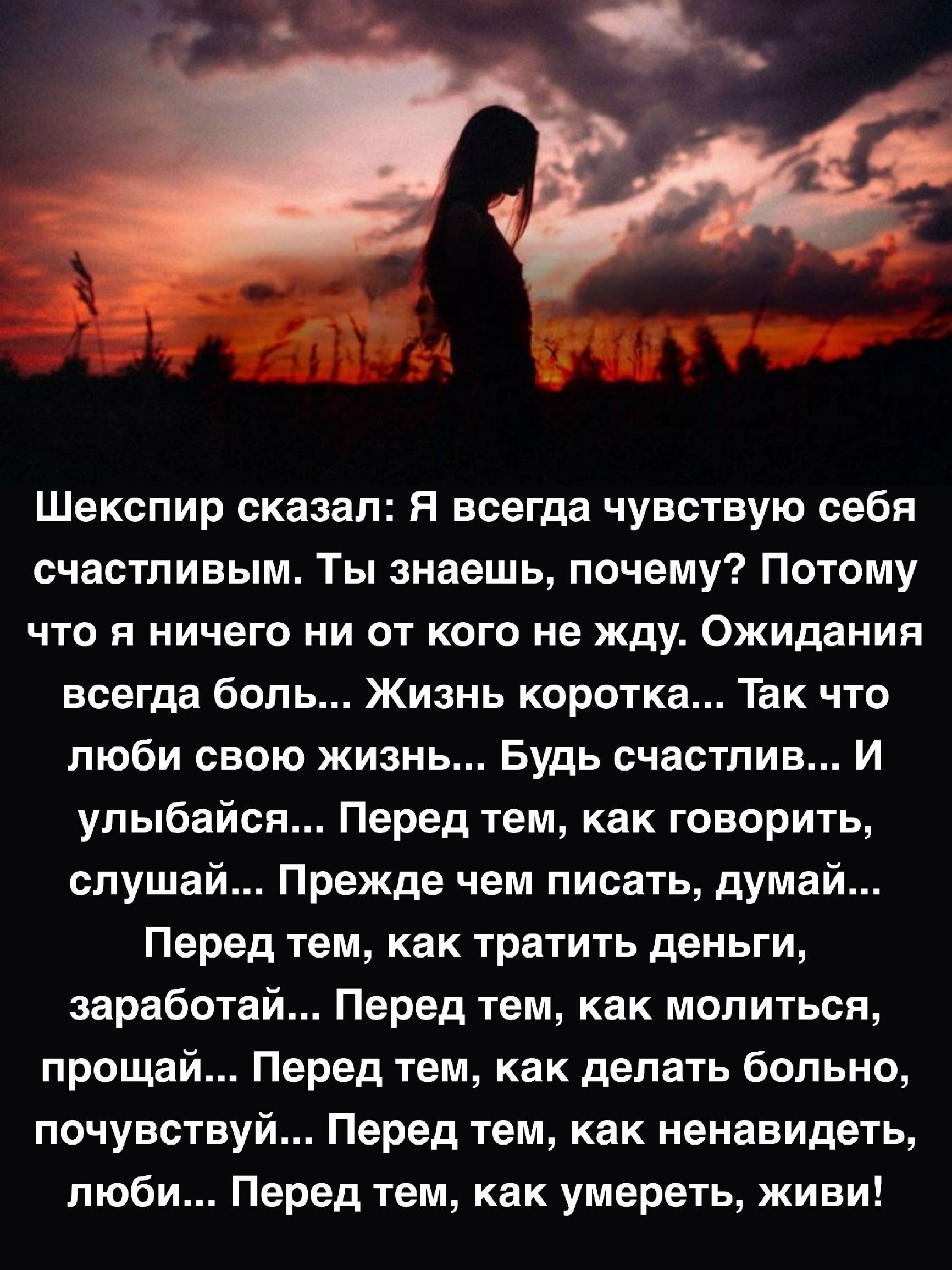 Шекспир сказал я всегда чувствую себя счастливым Ты знаешь почему Потому что я ничего ни от кого не жду Ожидания всегда боль Жизнь коротка Так что люби свою жизнь Будь счастлив И упыбайсв ПерЕД тем как говорить слушай Прежде чем писать думай Перед тем как тратить деньги заработай Перед тем как молиться прощай Перед тем как делать больно почувствуй Перед тем как ненавидеть люби Перед тем как умерет