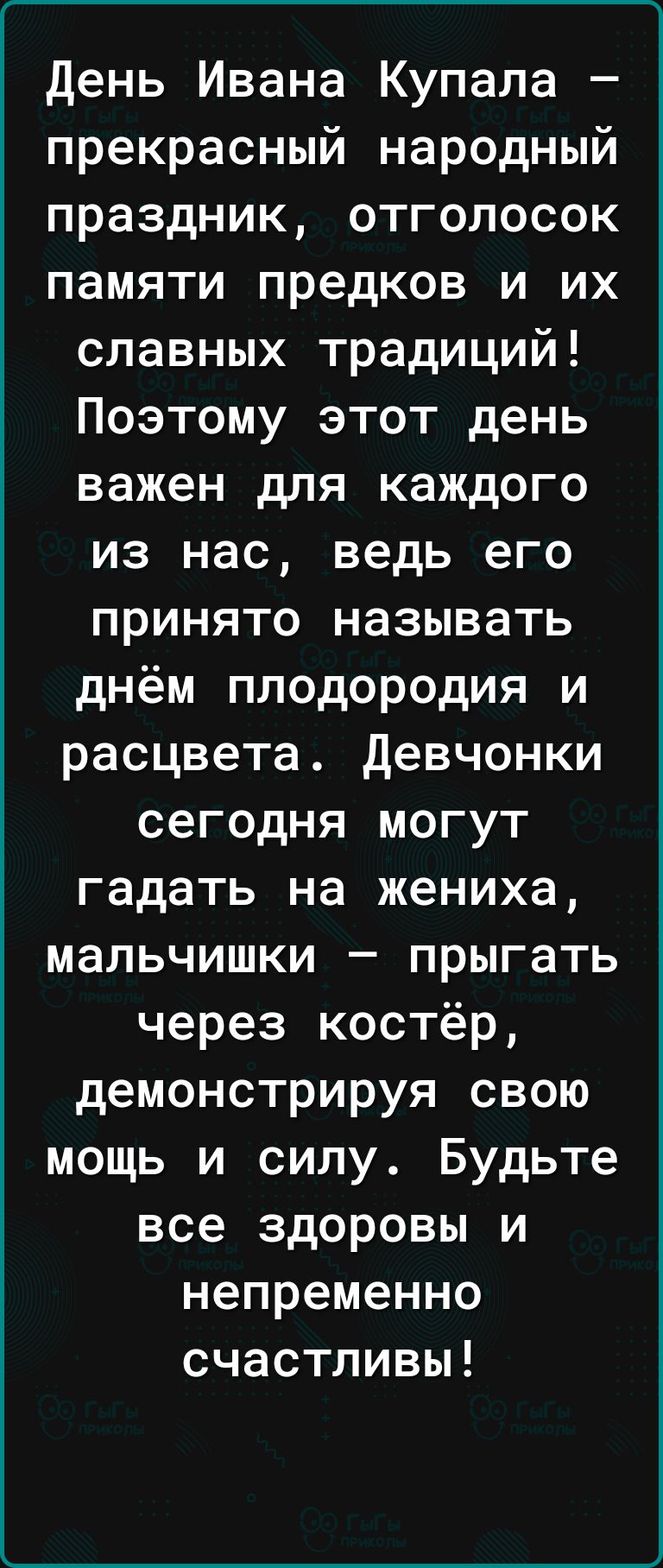 день Ивана Купала прекрасный народный праздник отголосок памяти предков и их славных традиций Поэтому этот день важен для каждого из нас ведь его принято называть днём плодородия и расцвета девчонки сегодня могут гадать на жениха мальчишки прыгать через костёр демонстрируя свою мощь и силу Будьте все здоровы и непременно счастливы