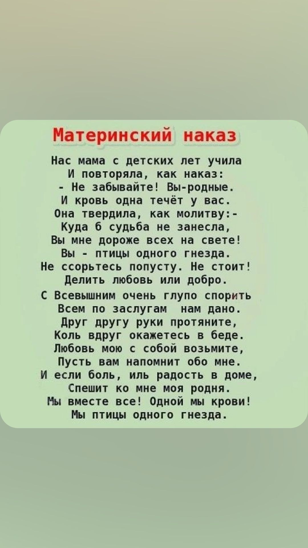 Материнский наказ Нас мама детских лет учила и повторяла как наказ Не забывайте Вы родные И кровь одна течёт у вас Опа твердила как молитву куда 6 судьба не занесла вы мне дороже всех на свете Вы птицы одного тиезпа Ме орьтесь попусту Не стоит делить любовь или добро с Всевьшиим очень глупо спорить Всем по заслугам ивм дано друг другу руки протяните Коль вдруг окажетесь в беде Любовь ипю собой воз