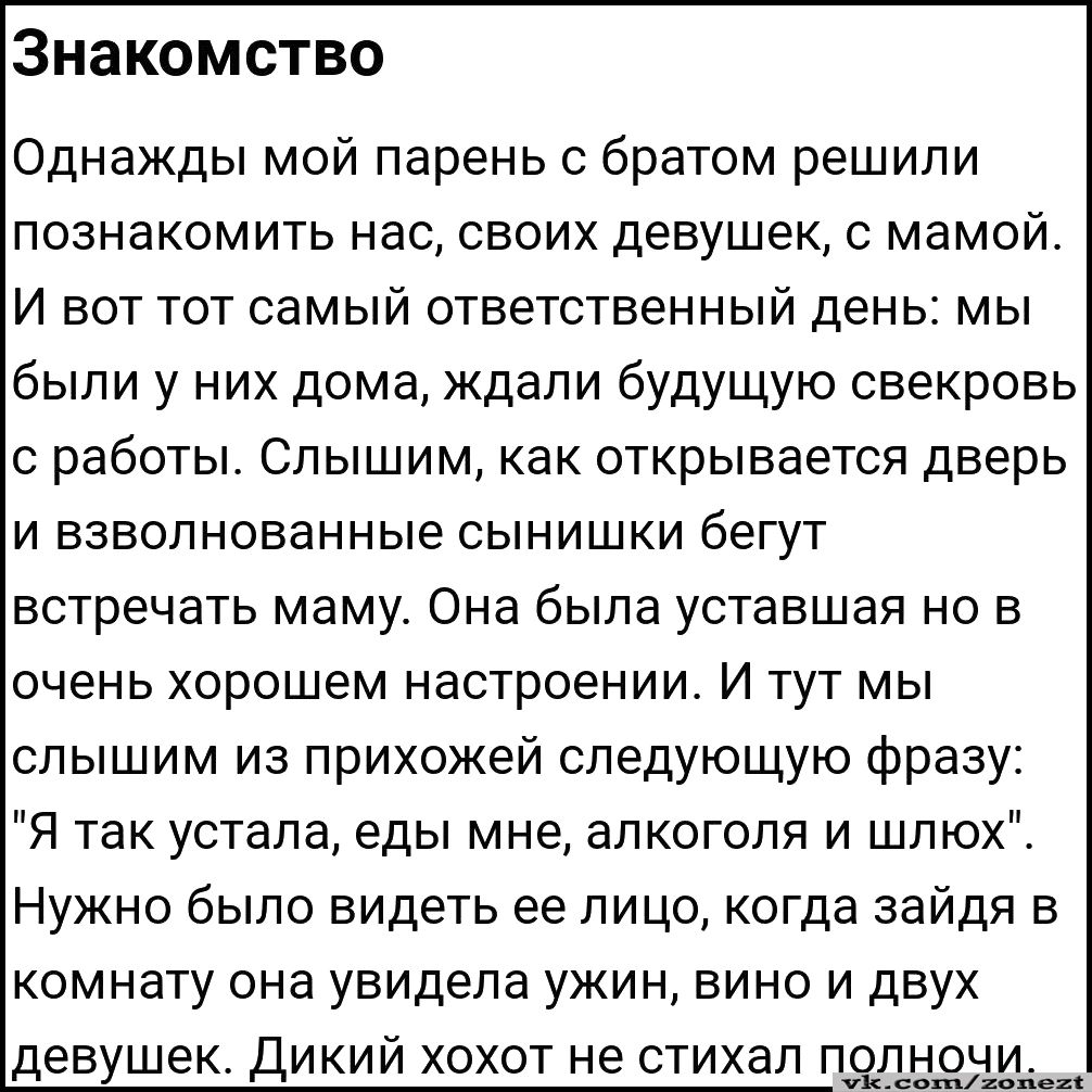 Знакомство Однажды мой парень с братом решили познакомить нас своих девушек с мамой И вот тот самый ответственный день мы были у них дома Ждали будущую свекровь с работы Слышим как открывается дверь и взволнованные сынишки бегут встречать маму Она была уставшая но в очень хорошем настроении И тут мы слышим из прихожей следующую фразу Я так устала еды мне алкоголя и шлюх Нужно было видеть ее лицо к