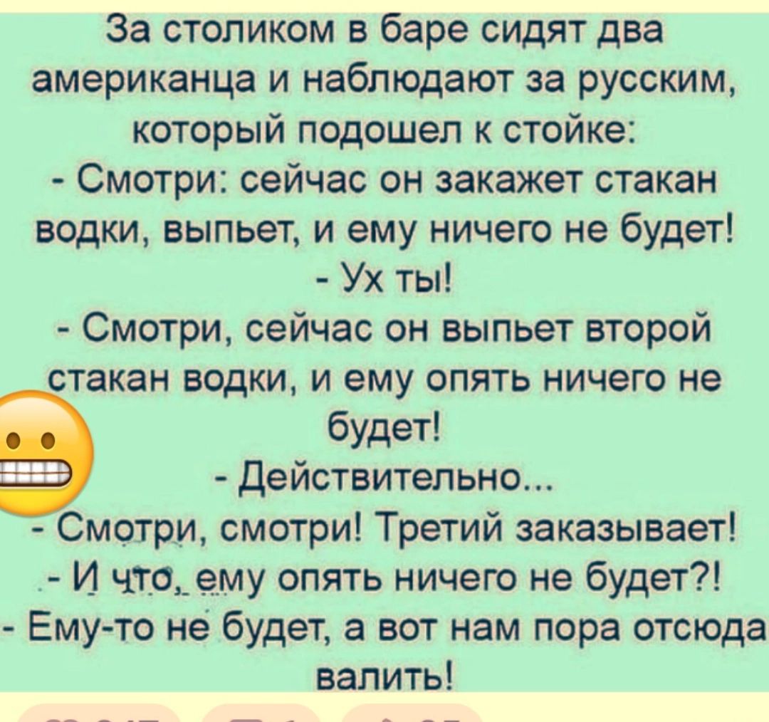 За столиком в баре сидят два американца и наблюдают за русским который подошел к стойке Смотри сейчас он закажет стакан водки выпьет и ему ничего не будет Ух ты Смотри сейчас он выпьет второй стакан водки и ему опять ничего не будет Действительно Смотри смотри Третий заказывает И чтаьему опять ничего не будет Ему то не будет а вот нам пора отсюда валить