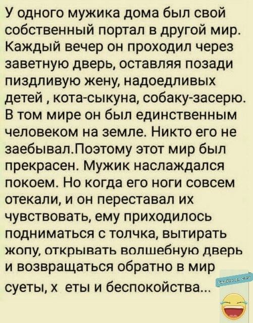 У одного мужика дома был свой собственный портал в другой мир Каждый вечер он проходил через заветную дверь оставляя позади пиздливую жену надоедливых детей кота сыкуна собаку засерю В том мире он был единственным человеком на земле Никто его не заебывапЛозтому этот мир был прекрасен Мужик наслаждался покоем Но когда его ноги совсем отекали и он переставал их чувствовать ему приходилось подниматьс