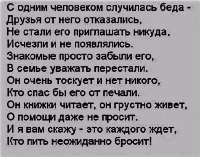 С одним человеком случилась беда друзья от него отказались Не стали его приглашать никуда Исчезли и не появлялись Знакомые просто забыли его в семье УВЗЖВТЪ перестали Он очень тоскует и нет никого Кто спас бы его от печали Он книжки читает он грустно живет О помощи даже не грозит И я вам скажу это каждого ждет Кто пить неоямдето бросит