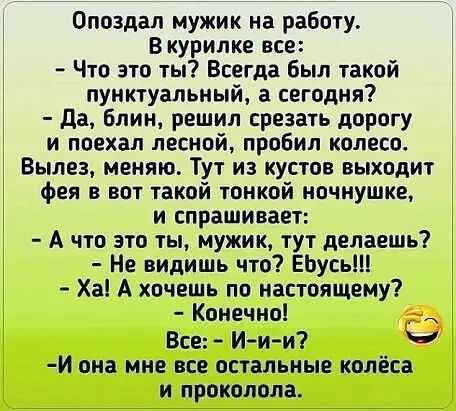 Опоздал мужик на работу В курилке все Что это ты Всегда Был такой пунктуальный а сегодня да Блин решил срезать дорогу и поехал лесной пробил колесо Вылез меняю Тут из кустов выходит фея в вот такой тонкой ночнушке и спрашивает А что это ты мужик тут делаешь Не видишь что ЕЬусь Ха А хочешь по настоящему Конечно _ Все Иии И она мне все остальные колёса и проколола