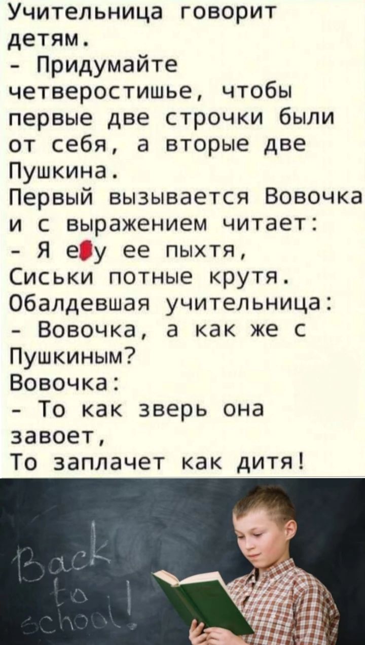 Учительница говорит детям Придумайте четверостишье чтобы первые две строчки были от себя а вторые две Пушкина Первый вызывается Вовочка и с выражением читает Я еду ее пыхтя Сиськи потные крутя Обалдевшая учительница Вовочка а как же с Пушкиным Вовочка То как зверь она 3авоет То заплачет как дитя