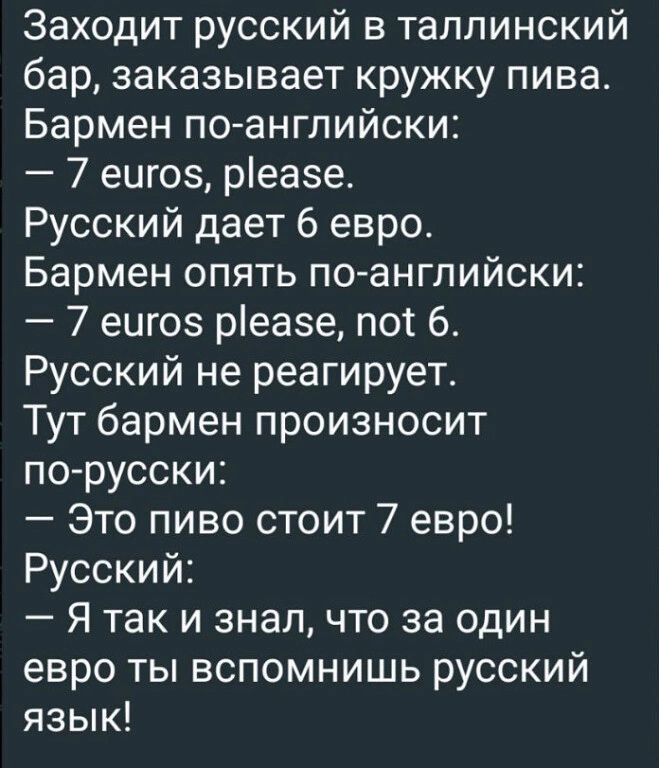 Заходит русский в таллинский бар заказывает кружку пива Бармен поангпийски 7 еигоз реазе Русский дает 6 евро Бармен опять по английски 7 еигоэ реазе пот 6 Русский не реагирует Тут бармен произносит по русски Это пиво стоит 7 евро Русский Я так и знал что за один евро ты вспомнишь русский язык