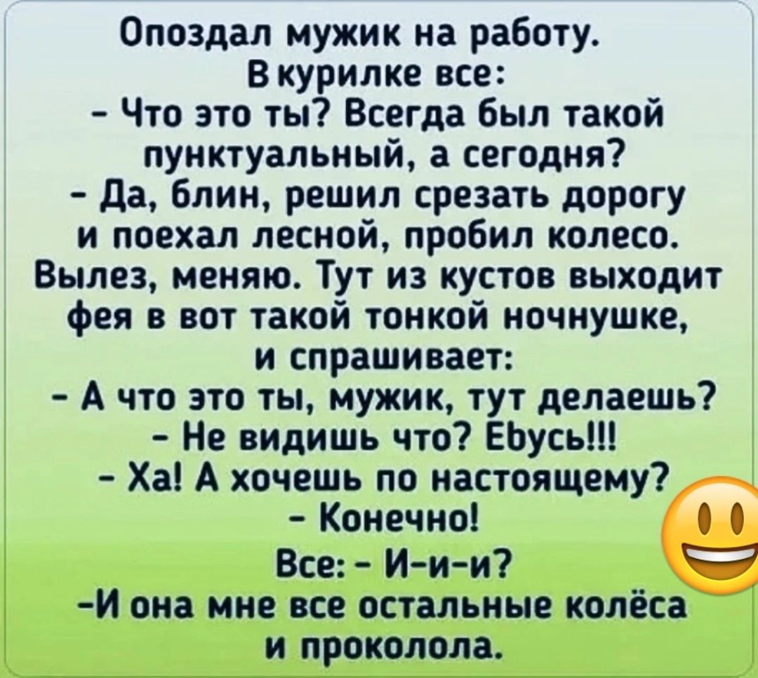 Опоздал мужик на работу В курилке все Что это ты Всегда был такой пунктуальный а сегодня да блин решил срезать дорогу и поехал лесной пробил колесо Вылез меняю Тут из кустов выходит фея в вот такой тонкой ночнушке и спрашивает А что это ты мужик тут делаешь Не видишь что ЕЬусьШ Ха А хочешь по настоящему Конечно Все Иии и она мне все остальные колёса и проколола