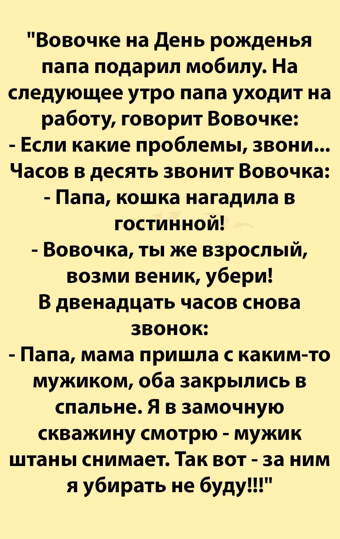 Вовочке на день рожденья папа подарил мобилу На следующее утро папа уходит на работу говорит Вовочке Если какие проблемы звони Часов в десять звонит Вовочка Папа кошка нагадипа в гостинной Вовочка ты же взрослый возми веник убери В двенадцать часов снова звонок Папа мама пришла с какимто мужиком оба закрылись в спальне Я в замочную скважину смотрю мужик штаны снимает Так вот за ним я убирать не бу