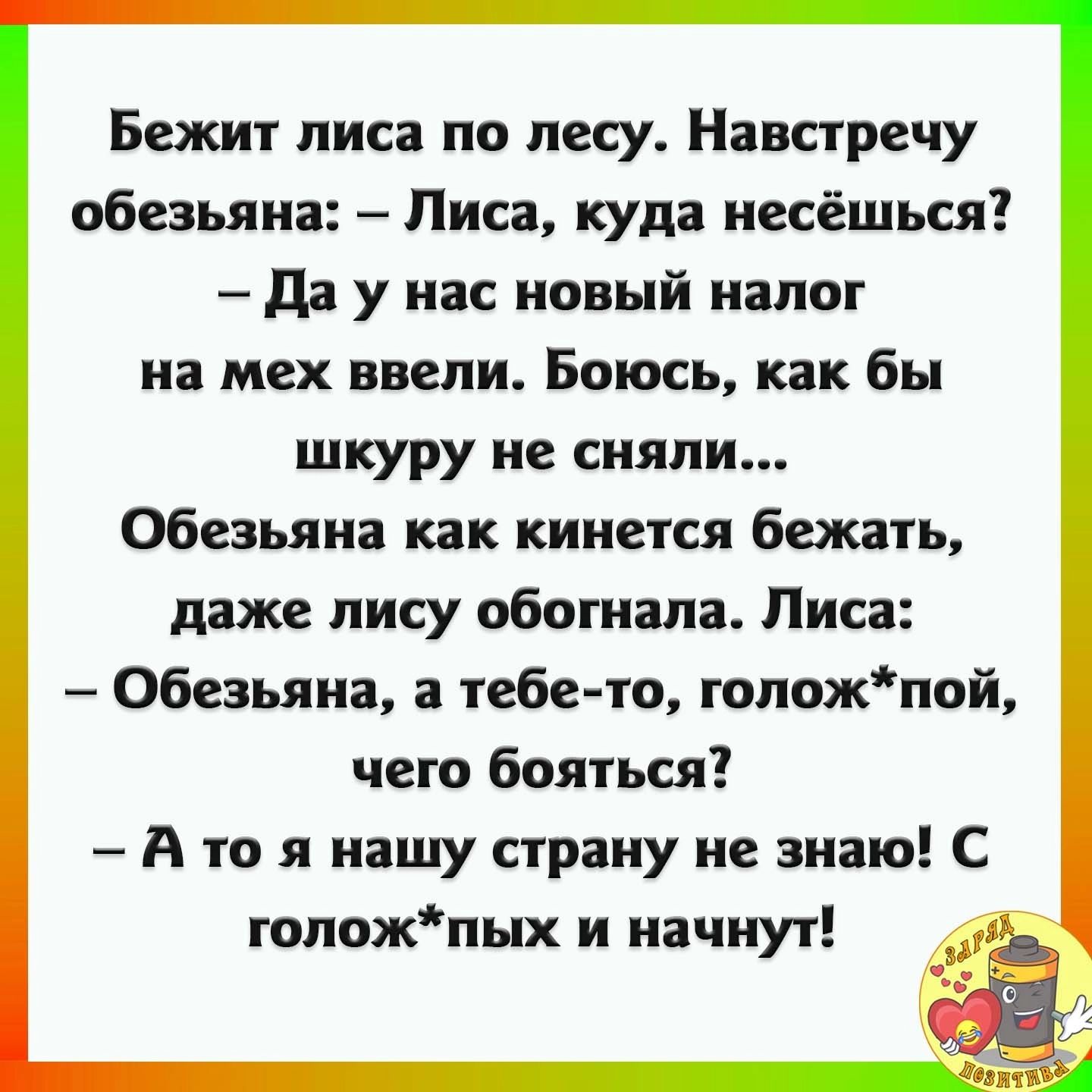 Бежит лиса по лесу Навстречу обезьяна Лиса куди иесёшься да у нас новый налог на мех ввели Боюсь как бы шкуру не сняли Обезьяна как кииется бежать даже пису обогнала Лиса Обезьяна а тебе то толожпой чето бояться А то я нашу страну не знаю С гопожпых и начнут