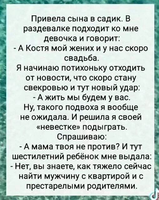 Привела сына в садик В раздевалке подходит ко мне девочка и говорит А Костя мой жених и у нас скоро свадьба я начинаю потихоньку отходить от новости что скоро стану свекровью и тут новый удар А жить мы будем у вас Ну такого подвоха я вообще не ожидала И решила я своей невестке подыграть Спрашиваю А мама твоя не против и тут шестилетний ребёнок мне выдала Нет вы знаете как тяжело сейчас найти мужчи