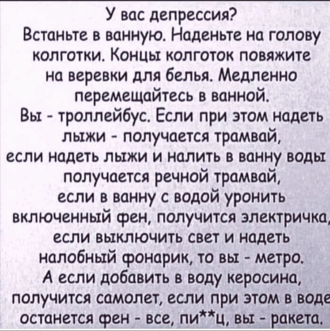 У вас депрессия Встаньте в ванную Наденьте на голову колготки Концы колготок повяжите на веревки для белья Медленно перемещайтесь в ванной Вы троллейбус Если при этом надеть лыжи получается трамвай если надеть лыжи и налить в ванну воды получается речной трамвай если в ванну с водой уронить включенный фен получится электричка если выключить свет и надеть нолобный фонарик то вы метро А если добавит